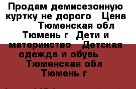 Продам демисезонную куртку не дорого › Цена ­ 600 - Тюменская обл., Тюмень г. Дети и материнство » Детская одежда и обувь   . Тюменская обл.,Тюмень г.